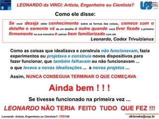 LEONARDO da VINCI: Artista, Engenheiro ou Cientista? 
Como ele disse: 
Se você deseja obter conhecimento sobre as formas das coisas, comece com o 
detalhe e somente vá de um detalhe a outro quando você tiver fixado o primeiro 
firmemente na sua memória e estiverbem familiarizado com ele 
Leonardo, Codex Trivulzianus 
Como as coisas que idealizava e construia não funcionavam, fazia 
experimentos ou projetava e construia novos dispositivos para 
fazer funcionar, que também falhavam ou não funcionavam ... 
o que levava a novas idealizações ... a novos projetos ... 
Assim, NUNCA CONSEGUIA TERMINAR O QUE COMEÇAVA 
Ainda bem ! ! ! 
Se tivesse funcionado na primeira vez ... 
LEONARDO NÃO TERIA FEITO TUDO QUE FEZ !!! 
Leonardo: Artista, Engenheiro ou Cientista?- 105/126 dktanaka@usp.br 
 