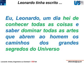 Leonardo tinha escrito ... 
Eu, Leonardo, um dia hei de 
conhecer todas as coisas e 
saber dominar todas as artes 
que abrem ao homem os 
caminhos dos grandes 
segredos do Universo 
Leonardo: Artista, Engenheiro ou Cientista?- 106/126 dktanaka@usp.br 
 