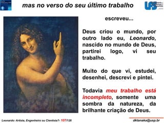 mas no verso do seu último trabalho 
escreveu... 
Deus criou o mundo, por 
outro lado eu, Leonardo, 
nascido no mundo de Deus, 
partirei logo, vi seu 
trabalho. 
Muito do que vi, estudei, 
desenhei, descrevi e pintei. 
Todavia meu trabalho está 
incompleto, somente uma 
sombra da natureza, da 
brilhante criação de Deus. 
Leonardo: Artista, Engenheiro ou Cientista?- 107/126 dktanaka@usp.br 
 