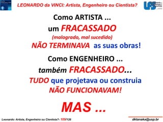 LEONARDO da VINCI: Artista, Engenheiro ou Cientista? 
Como ARTISTA ... 
um FRACASSADO 
(malogrado, mal sucedido) 
NÃO TERMINAVA as suas obras! 
Como ENGENHEIRO ... 
também FRACASSADO... 
TUDO que projetava ou construia 
NÃO FUNCIONAVAM! 
MAS ... 
Leonardo: Artista, Engenheiro ou Cientista?- 109/126 dktanaka@usp.br 
 