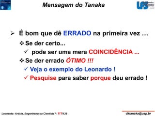Mensagem do Tanaka 
 É bom que dê ERRADO na primeira vez … 
 Se der certo... 
 pode ser uma mera COINCIDÊNCIA ... 
 Se der errado ÓTIMO !!! 
 Veja o exemplo do Leonardo ! 
 Pesquise para saber porque deu errado ! 
Leonardo: Artista, Engenheiro ou Cientista?- 111/126 dktanaka@usp.br 
 