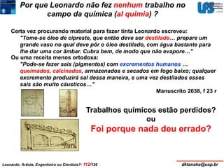 Por que Leonardo não fez nenhum trabalho no 
campo da química (al quimia) ? 
Certa vez procurando material para fazer tinta Leonardo escreveu: 
"Tome-se óleo de cipreste, que então deve ser destilado… prepare um 
grande vaso no qual deve pôr o óleo destilado, com água bastante para 
lhe dar uma cor âmbar. Cubra bem, de modo que não evapore…" 
Ou uma receita menos ortodoxa: 
"Pode-se fazer sais (pigmentos) com excrementos humanos … 
queimados, calcinados, armazenados e secados em fogo baixo; qualquer 
excremento produzirá sal dessa maneira, e uma vez destilados esses 
sais são muito cáusticos…" 
Manuscrito 2038, f 23 r 
Trabalhos químicos estão perdidos? 
ou 
Foi porque nada deu errado? 
Leonardo: Artista, Engenheiro ou Cientista?- 112/126 dktanaka@usp.br 
 