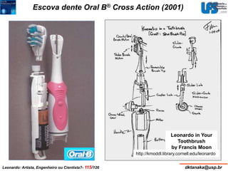 Escova dente Oral B® Cross Action (2001) 
Leonardo in Your 
Toothbrush 
by Francis Moon 
http://kmoddl.library.cornell.edu/leonardo 
Leonardo: Artista, Engenheiro ou Cientista?- 115/126 dktanaka@usp.br 
 