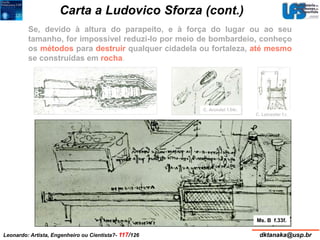 Carta a Ludovico Sforza (cont.) 
Se, devido à altura do parapeito, e à força do lugar ou ao seu 
tamanho, for impossível reduzi-lo por meio de bombardeio, conheço 
os métodos para destruir qualquer cidadela ou fortaleza, até mesmo 
se construídas em rocha. 
C. Arundel f.54r. 
C. Leicester f.r. 
Ms. B f.33f. 
Leonardo: Artista, Engenheiro ou Cientista?- 117/126 dktanaka@usp.br 
 