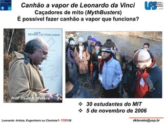 Canhão a vapor de Leonardo da Vinci 
Caçadores de mito (MythBusters) 
É possível fazer canhão a vapor que funciona? 
Projétil: 
Comprimento: 60 cm 
Diâmetro: 5 cm 
Massa: 0,5 kg 
Volume de água: ½ copo 
Pres. est.: 3.500 a 4.000 psi 
Vel. estim.: 280 m/s (630 mph) 
Alcance estim.: 1,2 m 
Coef. arraste: 1,1 
 30 estudantes do MIT 
 5 de novembro de 2006 
Prof. David R. Wallace 
Leonardo: Artista, Engenheiro ou Cientista?- 118/126 dktanaka@usp.br 
 