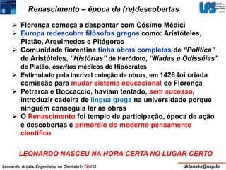 Renascimento – época da (re)descobertas 
 Florença começa a despontar com Cósimo Médici 
 Europa redescobre filósofos gregos como: Aristóteles, 
Platão, Arquimedes e Pitágoras 
 Comunidade fiorentina tinha obras completas de “Política” 
de Aristóteles, “Histórias” de Heródoto, “Ilíadas e Odisséias” 
de Platão, escritos médicos de Hipócrates 
 Estimulado pela incrível coleção de obras, em 1428 foi criada 
comissão para mudar sistema educacional de Florença 
 Petrarca e Boccaccio, haviam tentado, sem sucesso, 
introduzir cadeira de língua grega na universidade porque 
ninguém conseguia ler as obras 
 O Renascimento foi templo de participação, época de ação 
e descobertas e primórdio do moderno pensamento 
científico 
LEONARDO NASCEU NA HORA CERTA NO LUGAR CERTO 
Leonardo: Artista, Engenheiro ou Cientista?- 12/126 dktanaka@usp.br 
 