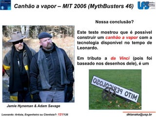 Canhão a vapor – MIT 2006 (MythBusters 46) 
Nossa conclusão? 
Este teste mostrou que é possível 
construir um canhão a vapor com a 
tecnologia disponível no tempo de 
Leonardo. 
Em tributo a da Vinci (pois foi 
baseado nos desenhos dele), é um 
Jamie Hyneman & Adam Savage 
Leonardo: Artista, Engenheiro ou Cientista?- 121/126 dktanaka@usp.br 
 