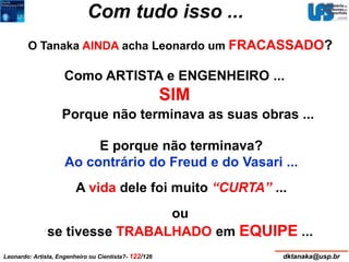 Com tudo isso ... 
O Tanaka AINDA acha Leonardo um FRACASSADO? 
Como ARTISTA e ENGENHEIRO ... 
SIM 
Porque não terminava as suas obras ... 
E porque não terminava? 
Ao contrário do Freud e do Vasari ... 
A vida dele foi muito “CURTA” ... 
ou 
se tivesse TRABALHADO em EQUIPE ... 
Leonardo: Artista, Engenheiro ou Cientista?- 122/126 dktanaka@usp.br 
 