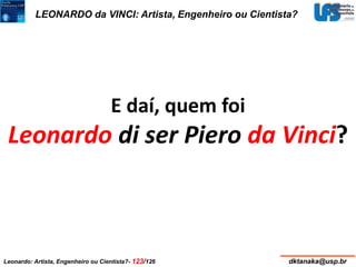 LEONARDO da VINCI: Artista, Engenheiro ou Cientista? 
E daí, quem foi 
Leonardo di ser Piero da Vinci? 
Leonardo: Artista, Engenheiro ou Cientista?- 123/126 dktanaka@usp.br 
 