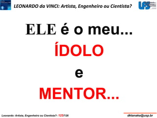 LEONARDO da VINCI: Artista, Engenheiro ou Cientista? 
ELE é o meu... 
ÍDOLO 
e 
MENTOR... 
Leonardo: Artista, Engenheiro ou Cientista?- 125/126 dktanaka@usp.br 
 