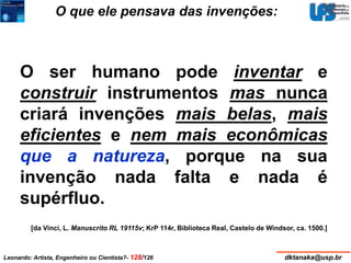 O que ele pensava das invenções: 
O ser humano pode inventar e 
construir instrumentos mas nunca 
criará invenções mais belas, mais 
eficientes e nem mais econômicas 
que a natureza, porque na sua 
invenção nada falta e nada é 
supérfluo. 
[da Vinci, L. Manuscrito RL 19115v; KrP 114r, Biblioteca Real, Castelo de Windsor, ca. 1500.] 
Leonardo: Artista, Engenheiro ou Cientista?- 128/126 dktanaka@usp.br 
 