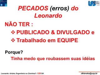 PECADOS (erros) do 
Leonardo 
NÃO TER : 
PUBLICADO & DIVULGADO e 
 Trabalhado em EQUIPE 
Porque? 
Tinha medo que roubassem suas idéias 
Leonardo: Artista, Engenheiro ou Cientista?- 129/126 dktanaka@usp.br 
 
