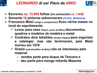 LEONARDO di ser Piero da VINCI 
 Escreveu ca. 13.000 folhas (só conhecidos ca. 7.000) 
 Somente 18 pinturas sobreviveram (14 Enc. Brittanica) 
 Francesco Melzi (amigo e companheiro) ficou vários meses no 
local do sepultamento 
 Levou para casa (Váprio, perto de Milão) documentos, 
quadros e modelos de madeira e metal 
 Contratou dois tabeliães (tempo integral) para organizar 
e catalogar, mas não terminaram, pois Melzi 
morreu em 1570 
 Orazio (sobrinho/filho de Melzi) não se interessou pelo 
material 
– vendeu parte para duque de Toscana e 
– deu parte para monge milanês Mazenta 
Leonardo: Artista, Engenheiro ou Cientista?- 13/126 dktanaka@usp.br 
 
