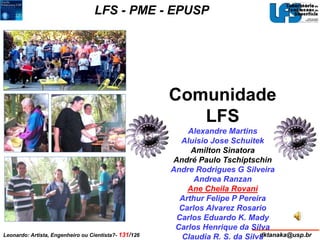 LFS - PME - EPUSP 
Comunidade 
LFS 
Alexandre Martins 
Aluisio Jose Schuitek 
Amilton Sinatora 
André Paulo Tschiptschin 
Andre Rodrigues G Silveira 
Andrea Ranzan 
Ane Cheila Rovani 
Arthur Felipe P Pereira 
Carlos Alvarez Rosario 
Carlos Eduardo K. Mady 
Carlos Henrique da Silva 
Claudia R. S. da Silva 
Leonardo: Artista, Engenheiro ou Cientista?- 131/126 dktanaka@usp.br 
 