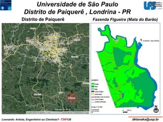 Universidade de São Paulo 
Distrito de Paiquerê , Londrina - PR 
Distrito de Paiquerê Fazenda Figueira (Mata do Barão) 
Estação Experimental Agropecuária 
Hildegard Geogina von Pritzelwitz 
ESALQ 
Reserva do Patrimônio Natural (RPN) 
doada em 2000, pelo ex-aluno 
Alexandre von Pritzelwitz 
Grandes remanescentes de 
fragmentos florestais nativos 
Leonardo: Artista, Engenheiro ou Cientista?- 134/126 dktanaka@usp.br 
 