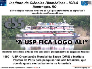 Instituto de Ciências Biomédicas - ICB-5 
Montenegro, RO 
Barco-hospital Floriano Riva Filho do ICB5 para atendimento da população e 
expedição científico-acadêmico 
1990 – USP, Organização Mundial da Saúde (OMS) e Instituto 
Pasteur de Paris para pesquisar malária brasileira, que 
ocorria quase exclusivamente na Amazônia 
Leonardo: Artista, Engenheiro ou Cientista?- 137/126 dktanaka@usp.br 
 