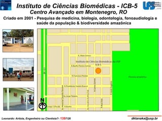 Instituto de Ciências Biomédicas - ICB-5 
Centro Avançado em Montenegro, RO 
Criado em 2001 - Pesquisa de medicina, biologia, odontologia, fonoaudiologia e 
saúde da população & biodiversidade amazônica 
Leonardo: Artista, Engenheiro ou Cientista?- 138/126 dktanaka@usp.br 
 