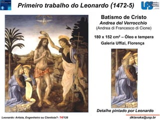 Primeiro trabalho do Leonardo (1472-5) 
Batismo de Cristo 
Andrea del Verrocchio 
(Andrea di Francesco di Cione) 
180 x 152 cm2 – Óleo e tempera 
Galeria Uffizi, Florença 
Detalhe pintado por Leonardo 
Leonardo: Artista, Engenheiro ou Cientista?- 14/126 dktanaka@usp.br 
 