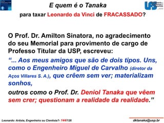 E quem é o Tanaka 
para taxar Leonardo da Vinci de FRACASSADO? 
O Prof. Dr. Amilton Sinatora, no agradecimento 
do seu Memorial para provimento de cargo de 
Professo Titular da USP, escreveu: 
“... Aos meus amigos que são de dois tipos. Uns, 
como o Engenheiro Miguel de Carvalho (diretor da 
Aços Villares S. A.), que crêem sem ver; materializam 
sonhos, 
outros como o Prof. Dr. Deniol Tanaka que vêem 
sem crer; questionam a realidade da realidade.” 
Leonardo: Artista, Engenheiro ou Cientista?- 144/126 dktanaka@usp.br 
 