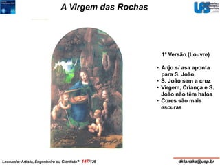 A Virgem das Rochas 
1483-6 
199 x 122 cm2 
E 
S 
T 
A 
C 
A 
I 
X 
A 
E 
B 
R 
A 
N 
C 
O 
Óleo s/ painel transferido p/ tela 
ca.1508 
189,5 x 120 cm2 
Óleo sobre painel 
Museu de Louvre, Paris Galeria Nacional, Londres 
1ª Versão (Louvre) 
• Anjo s/ asa aponta 
para S. João 
• S. João sem a cruz 
• Virgem, Criança e S. 
João não têm halos 
• Cores são mais 
escuras 
x 
Leonardo: Artista, Engenheiro ou Cientista?- 147/126 dktanaka@usp.br 
 
