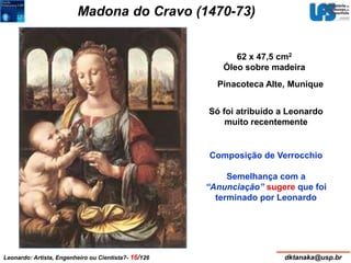 Madona do Cravo (1470-73) 
62 x 47,5 cm2 
Óleo sobre madeira 
Pinacoteca Alte, Munique 
Só foi atribuído a Leonardo 
muito recentemente 
Composição de Verrocchio 
Semelhança com a 
“Anunciação” sugere que foi 
terminado por Leonardo 
Leonardo: Artista, Engenheiro ou Cientista?- 16/126 dktanaka@usp.br 
 