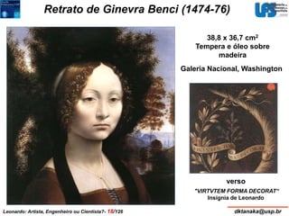 Retrato de Ginevra Benci (1474-76) 
38,8 x 36,7 cm2 
Tempera e óleo sobre 
madeira 
Galeria Nacional, Washington 
verso 
"VIRTVTEM FORMA DECORAT“ 
Insígnia de Leonardo 
Leonardo: Artista, Engenheiro ou Cientista?- 18/126 dktanaka@usp.br 
 