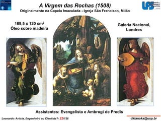 A Virgem das Rochas (1508) 
Originalmente na Capela Imaculada - Igreja São Francisco, Milão 
189,5 x 120 cm2 
Óleo sobre madeira 
Galeria Nacional, 
Assistentes: Evangelista e Ambrogi de Predis 
Londres 
Leonardo: Artista, Engenheiro ou Cientista?- 22/126 dktanaka@usp.br 
 