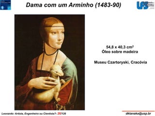 Dama com um Arminho (1483-90) 
54,8 x 40,3 cm2 
Óleo sobre madeira 
Museu Czartoryski, Cracóvia 
Leonardo: Artista, Engenheiro ou Cientista?- 26/126 dktanaka@usp.br 
 