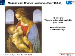 Madona com Criança - Madona Litta (1490-91) 
42 x 33 cm2 
Têmpera sobre tela transferido 
para painel 
Museu Hermitage, 
São Petersburgo 
Leonardo: Artista, Engenheiro ou Cientista?- 28/126 dktanaka@usp.br 
 