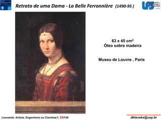 Retrato de uma Dama - La Belle Ferronnière (1490-95 ) 
63 x 45 cm2 
Óleo sobre madeira 
Museu de Louvre , Paris 
Leonardo: Artista, Engenheiro ou Cientista?- 29/126 dktanaka@usp.br 
 