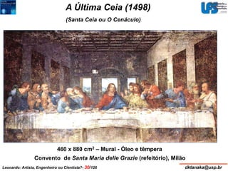 A Última Ceia (1498) 
(Santa Ceia ou O Cenáculo) 
460 x 880 cm2 – Mural - Óleo e têmpera 
Convento de Santa Maria delle Grazie (refeitório), Milão 
Leonardo: Artista, Engenheiro ou Cientista?- 30/126 dktanaka@usp.br 
 