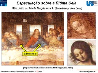 Especulação sobre a Última Ceia 
São João ou Maria Magdalena ? 
Manto Real 
(Simelhança com Leda) 
[http://www.mlahanas.de/Greeks/Mythology/Leda.html] 
Leonardo: Artista, Engenheiro ou Cientista?- 31/126 dktanaka@usp.br 
 