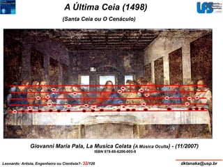 A Última Ceia (1498) 
(Santa Ceia ou O Cenáculo) 
460 x 880 cm2 – Mural - Óleo e têmpera 
Giovanni Maria Pala, La Musica Celata (A Música Oculta) - (11/2007) 
ISBN 978-88-6206-005-9 
Convento de Santa Maria delle Grazie (refeitório), Milão 
Leonardo: Artista, Engenheiro ou Cientista?- 32/126 dktanaka@usp.br 
 