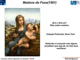 Madona do Fuso(1501) 
48.3 x 36.9 cm2 
Óleo sobre madeira 
Coleção Particular, Nova York 
Atribuído a Leonardo mas alguns 
acreditam que seja de um dos seus 
auxiliares 
Leonardo: Artista, Engenheiro ou Cientista?- 34/126 dktanaka@usp.br 
 