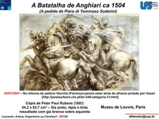 A Batatalha de Anghiari ca 1504 
(A pedido de Piero di Tommaso Soderini) 
29/01/2007 – Na reforma do palácio Vecchio (Florença) parece estar atrás do afresco pintado por Vasari 
[http://janelaurbana.clix.pt/ler-236-categoria-13.html] 
Museu de Louvre, Paris 
Cópia de Peter Paul Rubens (1603) 
54,2 x 63,7 cm2 – Giz preto, lápis e tinta 
ressaltado com giz branco sobre aquarela 
Leonardo: Artista, Engenheiro ou Cientista?- 36/126 dktanaka@usp.br 
 
