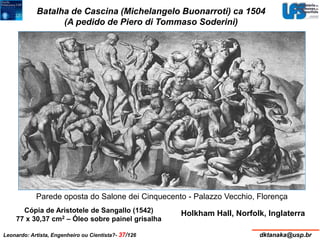 Batalha de Cascina (Michelangelo Buonarroti) ca 1504 
(A pedido de Piero di Tommaso Soderini) 
Parede oposta do Salone dei Cinquecento - Palazzo Vecchio, Florença 
Cópia de Aristotele de Sangallo (1542) Holkham Hall, Norfolk, Inglaterra 
77 x 30,37 cm2 – Óleo sobre painel grisalha 
Leonardo: Artista, Engenheiro ou Cientista?- 37/126 dktanaka@usp.br 
 
