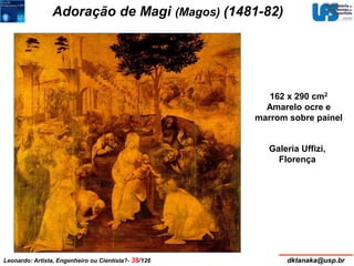 Adoração de Magi (Magos) (1481-82) 
162 x 290 cm2 
Amarelo ocre e 
marrom sobre painel 
Galeria Uffizi, 
Florença 
Leonardo: Artista, Engenheiro ou Cientista?- 38/126 dktanaka@usp.br 
 