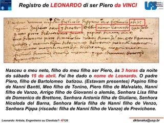 Registro de LEONARDO di ser Piero da VINCI 
Nasceu o meu neto, filho do meu filho ser Piero, às 3 horas da noite 
do sábado 15 de abril. Foi lhe dado o nome de Leonardo. O padre 
Piero, filho de Bartolomeo batizou. (Estavam presentes) Papino filho 
de Nanni Bantti, Meo filho de Tonino, Piero filho de Malvalato, Nanni 
filho de Vanzo, Arrigo filho de Giovanni o alemão, Senhora Lisa filha 
de Domenico de Brettone, Senhora Antonia filha de Giuliano, Senhora 
Nicoloda del Barna, Senhora Maria filha de Nanni filho de Venzo, 
Senhora Pippa (riscado: filha de Nanni filho de Vanzo) de Previchone. 
Leonardo: Artista, Engenheiro ou Cientista?- 4/126 dktanaka@usp.br 
 