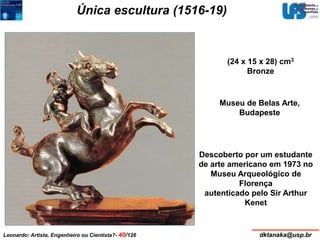 Única escultura (1516-19) 
(24 x 15 x 28) cm3 
Bronze 
Museu de Belas Arte, 
Budapeste 
Descoberto por um estudante 
de arte americano em 1973 no 
Museu Arqueológico de 
Florença 
autenticado pelo Sir Arthur 
Kenet 
Leonardo: Artista, Engenheiro ou Cientista?- 40/126 dktanaka@usp.br 
 