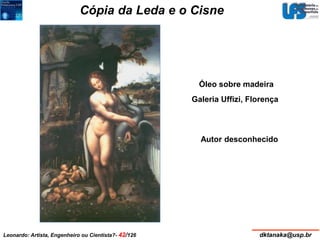 Cópia da Leda e o Cisne 
Óleo sobre madeira 
Galeria Uffizi, Florença 
Autor desconhecido 
Leonardo: Artista, Engenheiro ou Cientista?- 42/126 dktanaka@usp.br 
 