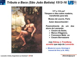 Tributo a Baco (São João Batista) 1513-16 
177 x 115 cm2 
Têmpera e óleo sobre madeira, 
transferido para tela 
Museu de Louvre, Paris 
Autor desconhecido*. 
Possivelmente de um dos 
aluno do Leonardo: 
 Cesare da Sesto, 
 Marco d'Oggiono, 
 Francesco Melzi ou 
 Cesare Bernazzano 
mas Sidney J. Freedberg 
acredita que seja do Leonardo 
* [Musée du Louvre, Hommage à 
Léonard de Vinci, p.34, 1952.] 
Leonardo: Artista, Engenheiro ou Cientista?- 43/126 dktanaka@usp.br 
 