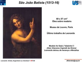 São João Batista (1513-16) 
69 x 57 cm2 
Óleo sobre madeira 
Museu de Louvre, Paris 
Último trabalho de Leonardo 
Modelo foi Salaì (“diabinho”) 
(Gian Giacomo Caprotti da Oreno) 
Leonardo deixou de herança a Monalisa 
Leonardo: Artista, Engenheiro ou Cientista?- 44/126 dktanaka@usp.br 
 