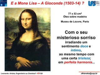 E a Mona Lisa – A Gioconda (1503-14) ? 
77 x 53 cm2 
Óleo sobre madeira 
Museu de Louvre, Paris 
Com o seu 
misterioso sorriso 
irradiando um 
sentimento doce e 
íntimo, 
ao mesmo tempo com 
uma certa tristeza; 
em perfeita harmonia... 
Leonardo: Artista, Engenheiro ou Cientista?- 45/126 dktanaka@usp.br 
 
