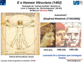 E o Homem Vitruviano (1492) 
Ilustração do “homem perfeito” descrito no 
Livro 3, Capítulo I do “De Architectura” (45 AC) 
de Marcus Vitruvius Pollio 
 Comprimento do braço aberto = altura 
 Altura da Autoretrato? 
testa = 1/10 altura 
 Distância do topo da cabeça até a base 
[Siegfried Woldehek (17/05/2009)] 
da testa = 1/8 da altura 
 Largura máxima do ombro = 1/4 da 
altura 
 Distância do cotovelo até a ponta dos 
dedos = 1/5 da altura 
 Distância do cotovelo até o pulso = 1/8 
da altura 
 Comprimento da palma da mão = 1/10 
da altura 
 Comprimento da base da testa até a 
ponta do nariz = 1/3 da altura da 
cabeça 
 Distância da base dos cabelos até os 
cílios = 1/3 da altura da face 
1473 (21) 1486 (34) 1492 (38) 
 Comprimento da orelha = 1/3 do 
comprimento da face 
Gallerie dell’Accademia, Veneza 
Leonardo foi o primeiro que conseguiu 
ilustrar 
Leonardo: Artista, Engenheiro ou Cientista?- 48/126 dktanaka@usp.br 
 