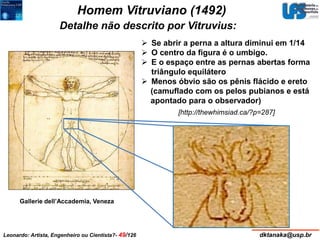 Homem Vitruviano (1492) 
Detalhe não descrito por Vitruvius: 
Gallerie dell’Accademia, Veneza 
 Se abrir a perna a altura diminui em 1/14 
 O centro da figura é o umbigo. 
 E o espaço entre as pernas abertas forma 
triângulo equilátero 
 Menos óbvio são os pênis flácido e ereto 
(camuflado com os pelos pubianos e está 
apontado para o observador) 
[http://thewhimsiad.ca/?p=287] 
Leonardo: Artista, Engenheiro ou Cientista?- 49/126 dktanaka@usp.br 
 