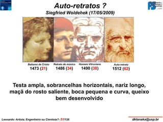 Siegfried Woldehek (17/05/2009) 
Auto-retrato 
1512 (62) 
Auto-retratos ? 
Testa ampla, sobrancelhas horizontais, nariz longo, 
maçã do rosto saliente, boca pequena e curva, queixo 
bem desenvolvido 
Auto-retrato,1512 
Biblioteca Real, Turin 
Retrato de músico 
1486 (34) 
Batismo de Cristo 
1473 (21) 
Homem Vitruviano 
1490 (38) 
Leonardo: Artista, Engenheiro ou Cientista?- 51/126 dktanaka@usp.br 
 