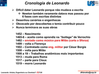 Cronologia de Leonardo 
 Difícil datar Leonardo porque não mudava a escrita 
 Newton também raramente datava mas passou por 
6 fases com escritas distintas 
 Desenhou cenários e engenhocas 
 Obcecado por descobertas e temia contribuir pouco 
 Nunca terminava as suas obras 
1452 – Nascimento 
1465-6 – aceito como aprendiz na “bottega” de Verrochio 
1482 – enviado como músico para Milão (carta a Sforza) 
1499 – volta a Florença 
1502 – Contratado como eng. militar por César Borgia 
1508 – volta para Milão 
1508 a 19 – Trabalhos anatômicos mais importantes 
1513 – muda para Roma 
1517 – parte para Cloux 
1519 – morre Leonardo 
Leonardo: Artista, Engenheiro ou Cientista?- 52/126 dktanaka@usp.br 
 
