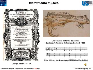 Instrumento musical 
Giorgio Vasari 1511-74 
Lira ou viola na forma de animal 
Codices do Institute de France, Codex C f 586 
[http://library.thinkquest.org/13681/data/link3a.htm] 
Leonardo: Artista, Engenheiro ou Cientista?- 53/126 dktanaka@usp.br 
 