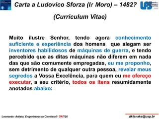 Carta a Ludovico Sforza (Il Moro) – 1482? 
(Curriculum Vitae) 
Muito ilustre Senhor, tendo agora conhecimento 
suficiente e experiência dos homens que alegam ser 
inventores habilidosos de máquinas de guerra, e tendo 
percebido que as ditas máquinas não diferem em nada 
das que são comumente empregadas, eu me proponho, 
sem detrimento de qualquer outra pessoa, revelar meus 
segredos a Vossa Excelência, para quem eu me ofereço 
executar, a seu critério, todos os ítens resumidamente 
anotados abaixo: 
Leonardo: Artista, Engenheiro ou Cientista?- 54/126 dktanaka@usp.br 
 