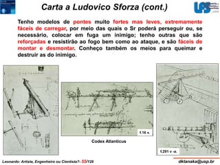 Carta a Ludovico Sforza (cont.) 
Tenho modelos de pontes muito fortes mas leves, extremamente 
fáceis de carregar, por meio das quais o Sr poderá perseguir ou, se 
necessário, colocar em fuga um inimigo; tenho outras que são 
reforçadas e resistirão ao fogo bem como ao ataque, e são fáceis de 
montar e desmontar. Conheço também os meios para queimar e 
destruir as do inimigo. 
Codex Atlanticus 
f.16 v. 
f.291 v -a. 
Leonardo: Artista, Engenheiro ou Cientista?- 55/126 dktanaka@usp.br 
 